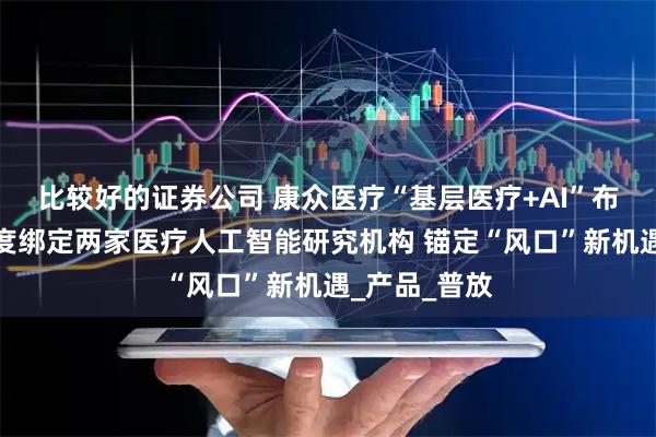 比较好的证券公司 康众医疗“基层医疗+AI”布局加速：深度绑定两家医疗人工智能研究机构 锚定“风口”新机遇_产品_普放
