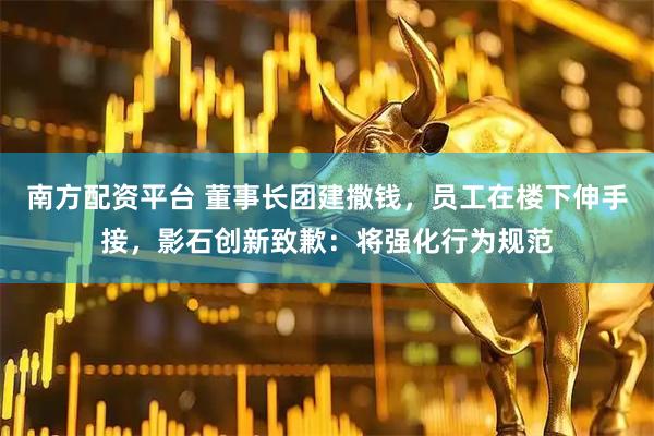 南方配资平台 董事长团建撒钱，员工在楼下伸手接，影石创新致歉：将强化行为规范