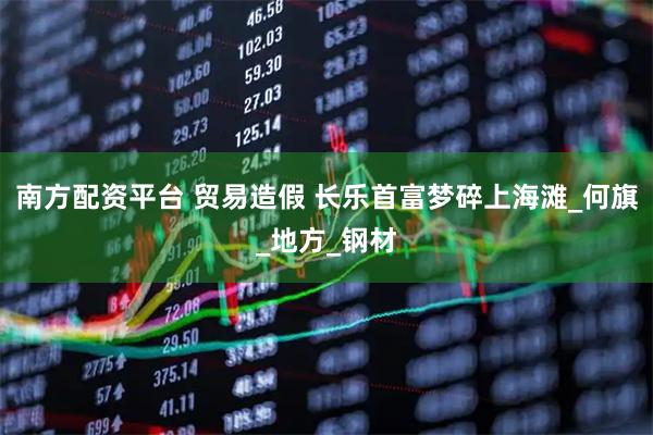南方配资平台 贸易造假 长乐首富梦碎上海滩_何旗_地方_钢材