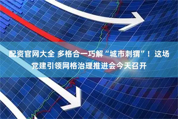 配资官网大全 多格合一巧解“城市刺猬”！这场党建引领网格治理推进会今天召开