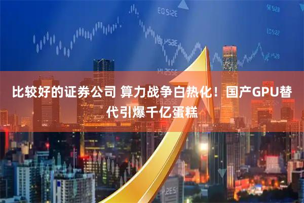 比较好的证券公司 算力战争白热化！国产GPU替代引爆千亿蛋糕