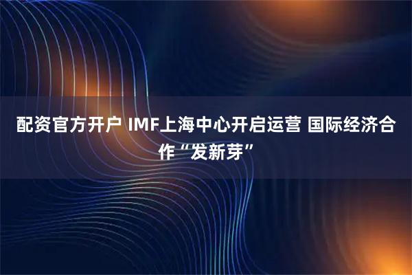 配资官方开户 IMF上海中心开启运营 国际经济合作“发新芽”