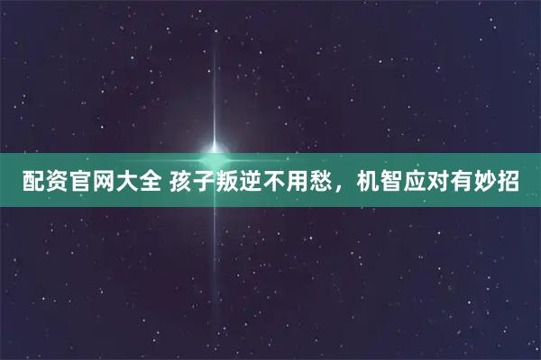 配资官网大全 孩子叛逆不用愁，机智应对有妙招